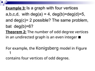 Example 3: Is a graph with four vertices
a,b,c,d, with deg(a) = 4, deg(b)=deg(d)=5,
and deg(c)= 2 possible? The same problem,
bat deg(b)=6?
Theorem 2: The number of odd degree vertices
in an undirected graph is an even integer 
For example, the Konigsberg model in Figure
1
contains four vertices of odd degree.
 