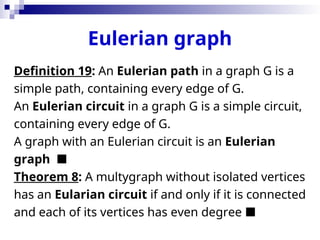 Eulerian graph
Definition 19: An Eulerian path in a graph G is a
simple path, containing every edge of G.
An Eulerian circuit in a graph G is a simple circuit,
containing every edge of G.
A graph with an Eulerian circuit is an Eulerian
graph 
Theorem 8: A multygraph without isolated vertices
has an Eularian circuit if and only if it is connected
and each of its vertices has even degree 
 