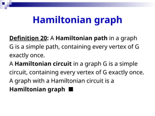 Hamiltonian graph
Definition 20: A Hamiltonian path in a graph
G is a simple path, containing every vertex of G
exactly once.
A Hamiltonian circuit in a graph G is a simple
circuit, containing every vertex of G exactly once.
A graph with a Hamiltonian circuit is a
Hamiltonian graph 
 