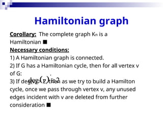 Hamiltonian graph
Corollary:
Corollary: The complete graph Kn is a
Hamiltonian 
Necessary conditions:
1) A Hamiltonian graph is connected.
2) If G has a Hamiltonian cycle, then for all vertex v
of G: .
3) If deg(v) > 2, then as we try to build a Hamilton
cycle, once we pass through vertex v, any unused
edges incident with v are deleted from further
consideration 
 
deg 2
v 
 