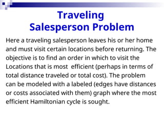 Traveling
Salesperson Problem
Here a traveling salesperson leaves his or her home
and must visit certain locations before returning. The
objective is to find an order in which to visit the
Locations that is most efficient (perhaps in terms of
total distance traveled or total cost). The problem
can be modeled with a labeled (edges have distances
or costs associated with them) graph where the most
efficient Hamiltonian cycle is sought.
 