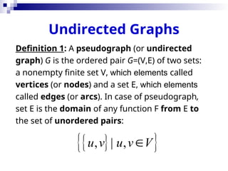 Undirected Graphs
Definition 1: A pseudograph (or undirected
graph) G is the ordered pair G=(V,E) of two sets:
a nonempty finite set V, which elements called
vertices (or nodes) and a set E, which elements
called edges (or arcs). In case of pseudograph,
set E is the domain of any function F from E to
the set of unordered pairs:
 
 
, | ,
u v u v V

 