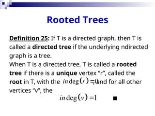 Rooted Trees
Definition 25: If T is a directed graph, then T is
called a directed tree if the underlying ndirected
graph is a tree.
When T is a directed tree, T is called a rooted
tree if there is a unique vertex “r”, called the
root in T, with the , and for all other
vertices “v”, the

 
deg 0
in r 
 
deg 1
in v 
 