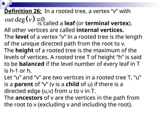 Definition 26: In a rooted tree, a vertex “v” with
is called a leaf (or terminal vertex).
All other vertices are called internal vertices.
The level of a vertex “v” in a rooted tree is the length
of the unique directed path from the root to v.
The height of a rooted tree is the maximum of the
levels of vertices. A rooted tree T of height “h” is said
to be balanced if the level number of every leaf in T
is h-1 or h.
Let “u” and “v” are two vertices in a rooted tree T, “u”
is a parent of “v” (v is a child of u) if there is a
directed edge (u,v) from u to v in T.
The ancestors of v are the vertices in the path from
the root to v (excluding v and including the root).
 
deg 0
out v 
 