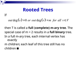 Rooted Trees
If
then T is called a full (complete) m-ary tree. The
special case of m = 2 results in a full binary tree.
In a full m-ary tree, each internal vertex has
exactly
m children; each leaf of this tree still has no
children 
   
deg 0 deg
out v or out v m for all v V
  
 