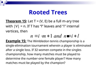 Rooted Trees
Theorem 15: Let T = (V, E) be a full m-ary tree
with |V| = n. If T has “l” leaves and “i” internal
vertices, then

Example 15: The Wimbledon tennis championship is a
single-elimination tournament wherein a player is eliminated
after a single loss. If 32 women compete in the singles
championship, how many matches must be played to
determine the number-one female player? How many
matches must be played by the champion?
1
n i m and n i l
    
 