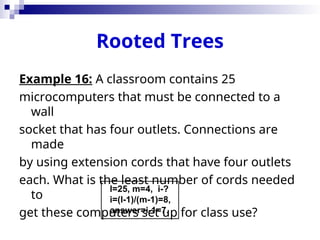 Rooted Trees
Example 16: A classroom contains 25
microcomputers that must be connected to a
wall
socket that has four outlets. Connections are
made
by using extension cords that have four outlets
each. What is the least number of cords needed
to
get these computers set up for class use?
l=25, m=4, i-?
i=(l-1)/(m-1)=8,
answer=i-1=7.
 