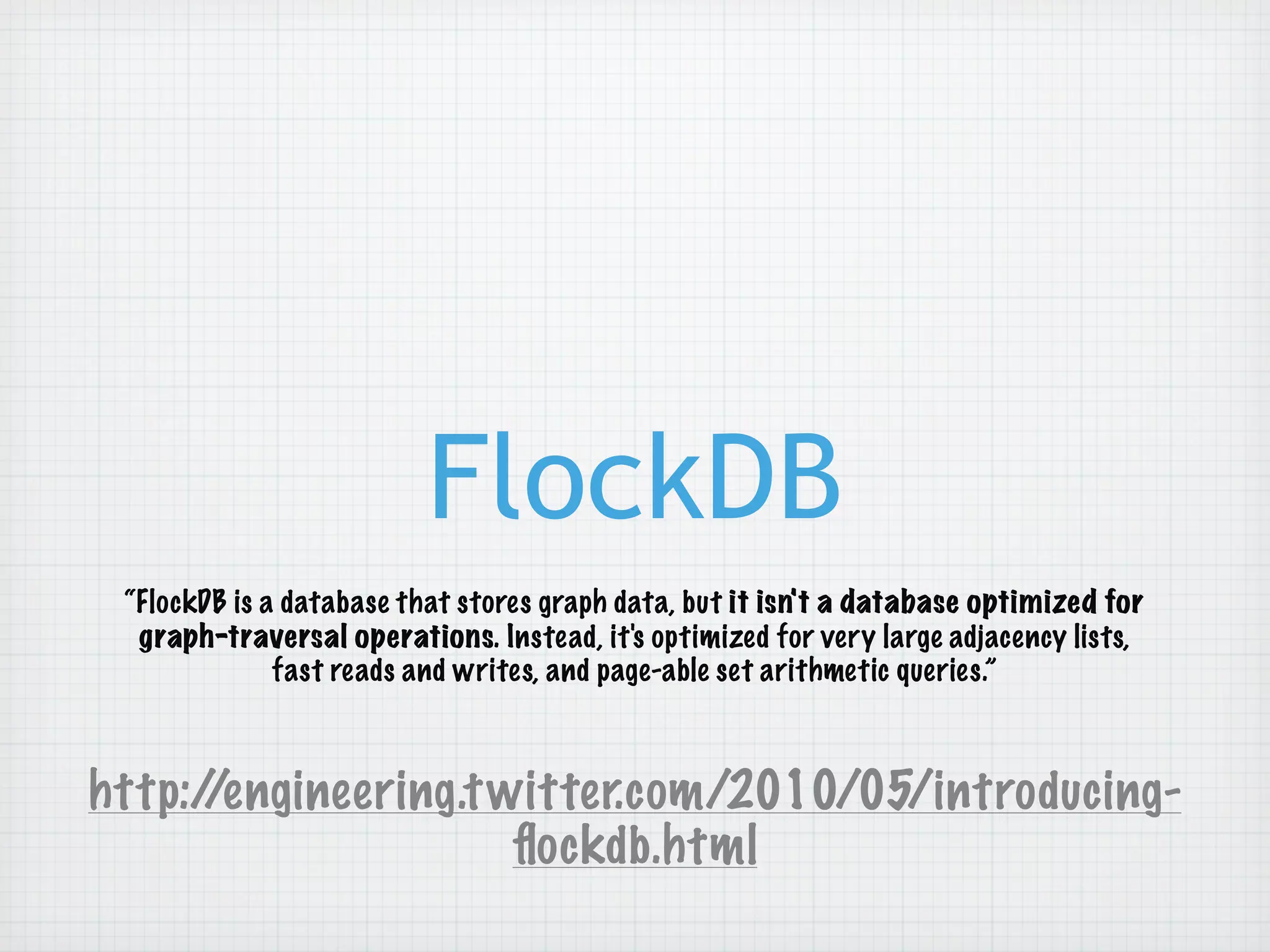 FlockDB
 “FlockDB is a database that stores graph data, but it isn't a database optimized for
  graph-traversal operations. Instead, it's optimized for very large adjacency lists,
              fast reads and writes, and page-able set arithmetic queries.”



http://engineering.t witter.com/2010/05/introducing-
                      ﬂockdb.html
 