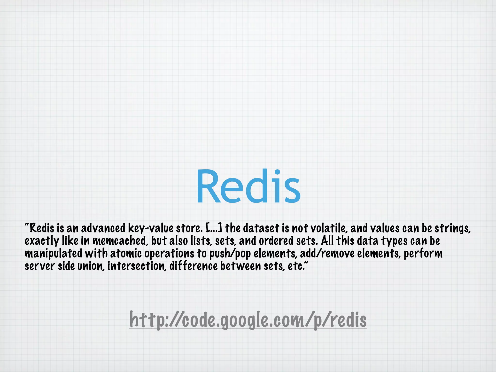 Redis
“Redis is an advanced key-value store. [...] the dataset is not volatile, and values can be strings,
exactly like in memcached, but also lists, sets, and ordered sets. All this data types can be
manipulated with atomic operations to push/pop elements, add/remove elements, perform
server side union, intersection, difference bet ween sets, etc.”



                       http://code.google.com/p/redis
 