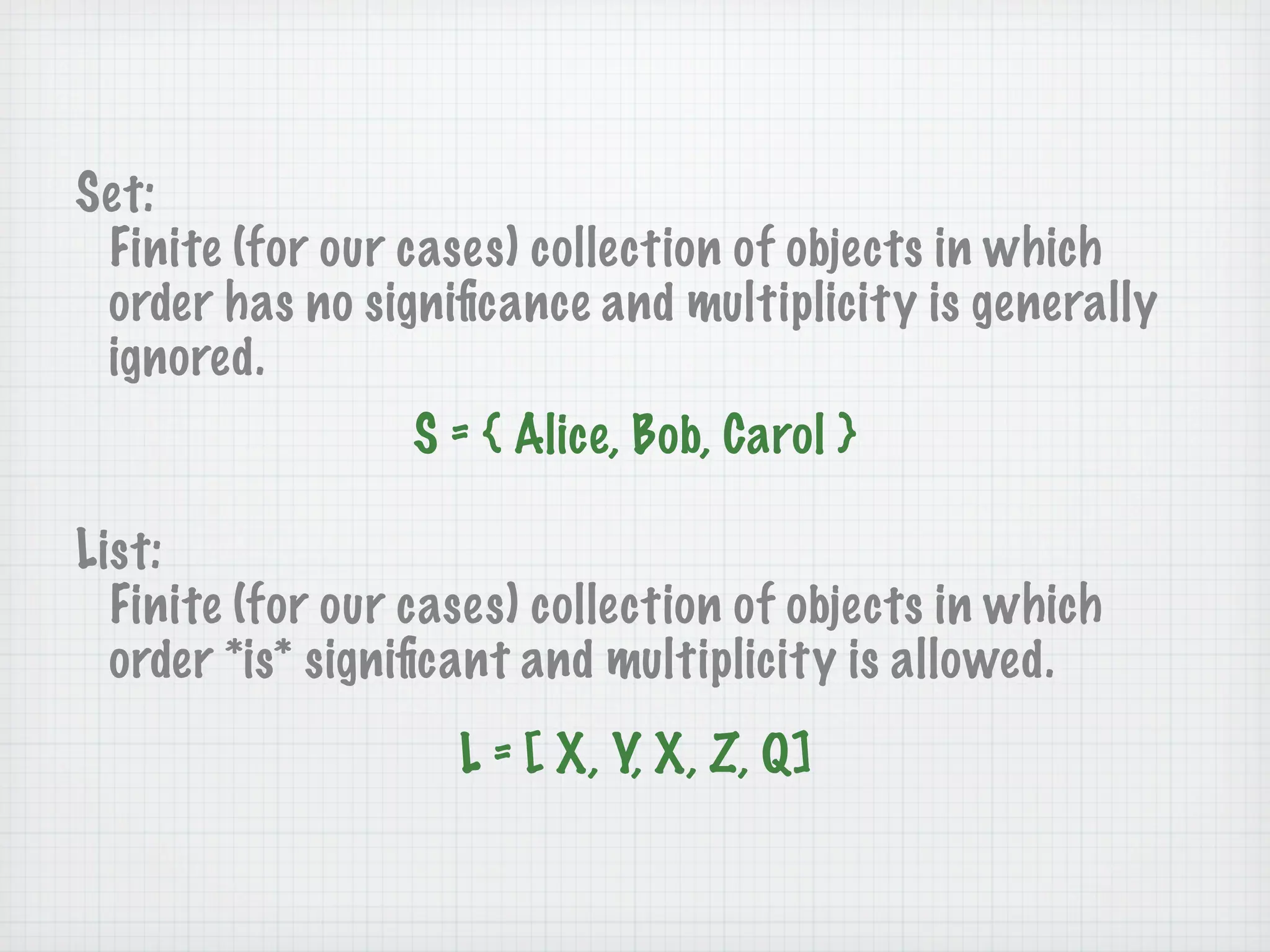 Set:
 Finite (for our cases) collection of objects in which
 order has no signiﬁcance and multiplicity is generally
 ignored.
                  S = { Alice, Bob, Carol }

List:
  Finite (for our cases) collection of objects in which
  order *is* signiﬁcant and multiplicity is allowed.
                    L = [ X, Y, X, Z, Q]
 