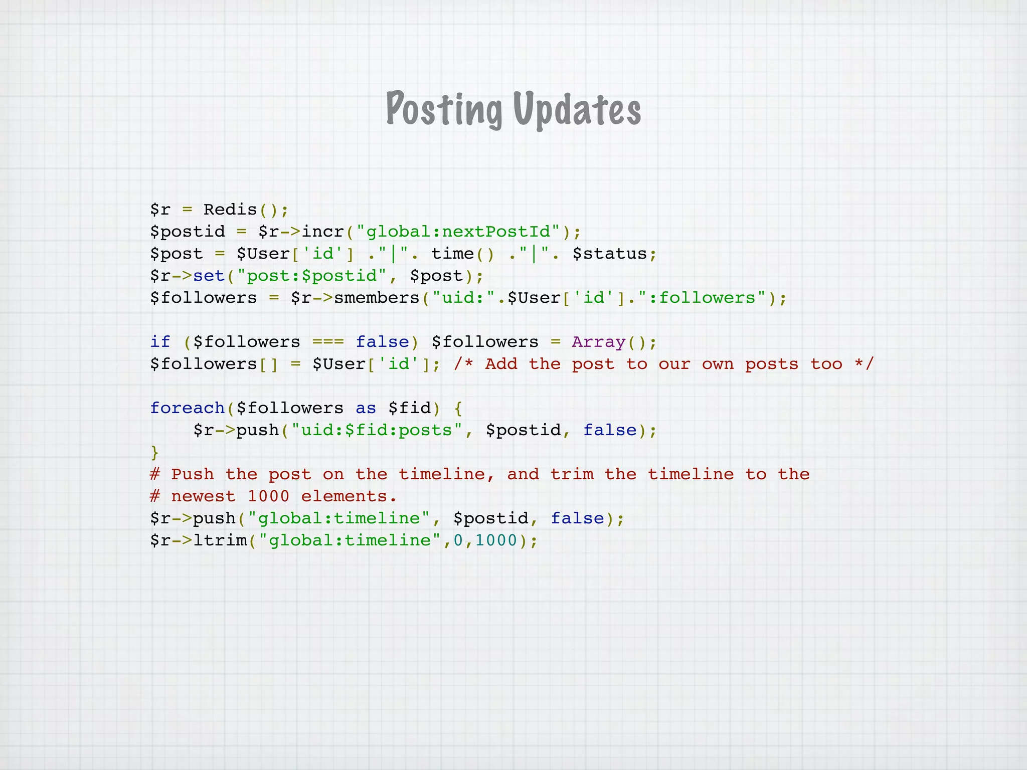 Posting Updates

$r = Redis();
$postid = $r->incr("global:nextPostId");
$post = $User['id'] ."|". time() ."|". $status;
$r->set("post:$postid", $post);
$followers = $r->smembers("uid:".$User['id'].":followers");

if ($followers === false) $followers = Array();
$followers[] = $User['id']; /* Add the post to our own posts too */

foreach($followers as $fid) {
    $r->push("uid:$fid:posts", $postid, false);
}
# Push the post on the timeline, and trim the timeline to the
# newest 1000 elements.
$r->push("global:timeline", $postid, false);
$r->ltrim("global:timeline",0,1000);
 