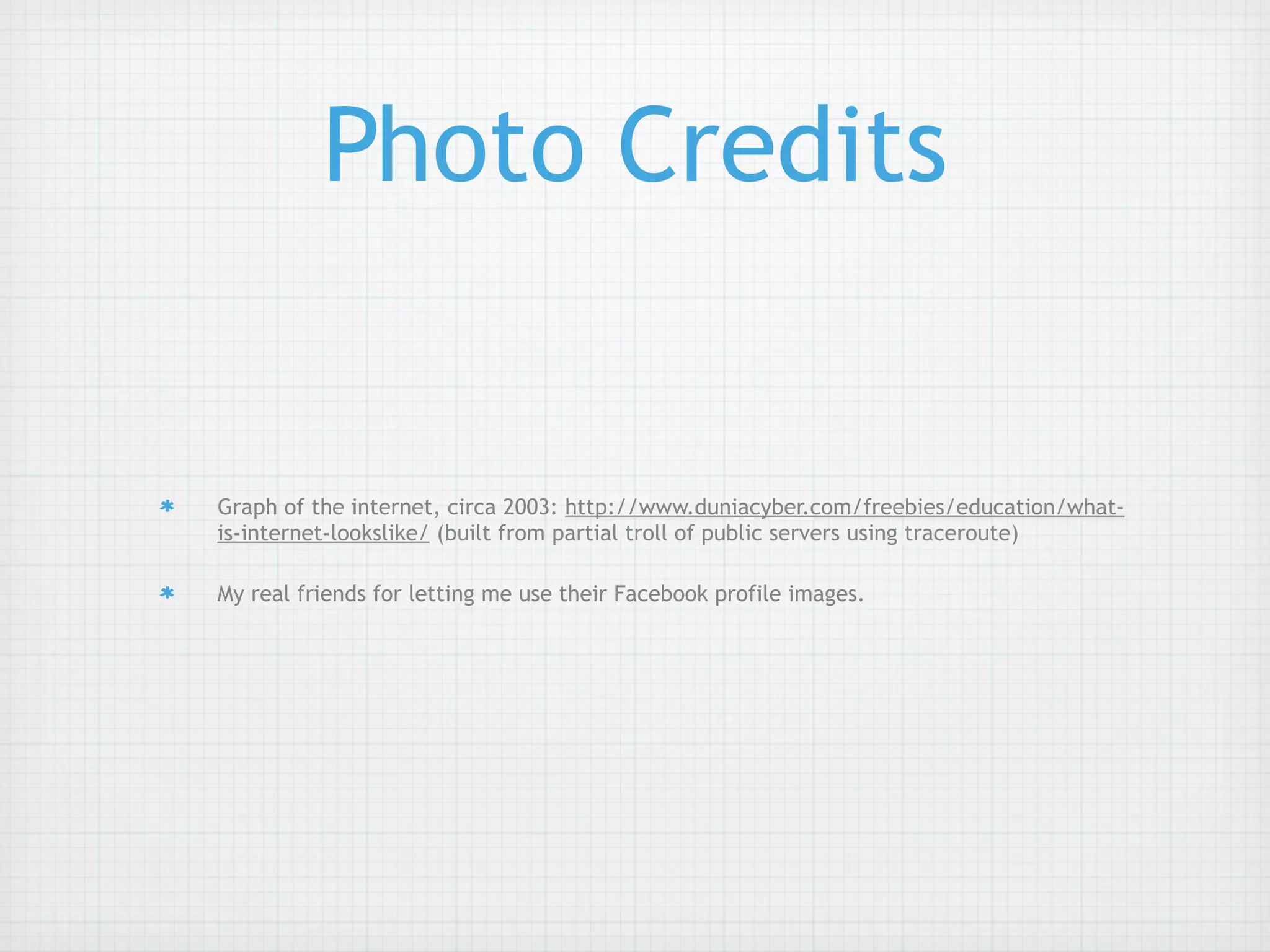 Photo Credits


Graph of the internet, circa 2003: http://www.duniacyber.com/freebies/education/what-
is-internet-lookslike/ (built from partial troll of public servers using traceroute)

My real friends for letting me use their Facebook profile images.
 