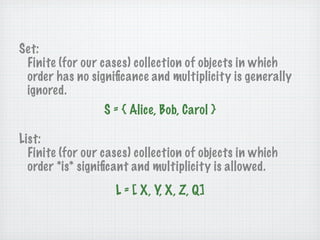 Set:
 Finite (for our cases) collection of objects in which
 order has no signiﬁcance and multiplicity is generally
 ignored.
                  S = { Alice, Bob, Carol }

List:
  Finite (for our cases) collection of objects in which
  order *is* signiﬁcant and multiplicity is allowed.
                    L = [ X, Y, X, Z, Q]
 