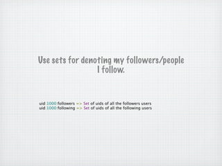 Use sets for denoting my followers/people
                 I follow.


uid:1000:followers => Set of uids of all the followers users
uid:1000:following => Set of uids of all the following users
 