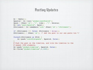Posting Updates

$r = Redis();
$postid = $r->incr("global:nextPostId");
$post = $User['id'] ."|". time() ."|". $status;
$r->set("post:$postid", $post);
$followers = $r->smembers("uid:".$User['id'].":followers");

if ($followers === false) $followers = Array();
$followers[] = $User['id']; /* Add the post to our own posts too */

foreach($followers as $fid) {
    $r->push("uid:$fid:posts", $postid, false);
}
# Push the post on the timeline, and trim the timeline to the
# newest 1000 elements.
$r->push("global:timeline", $postid, false);
$r->ltrim("global:timeline",0,1000);
 