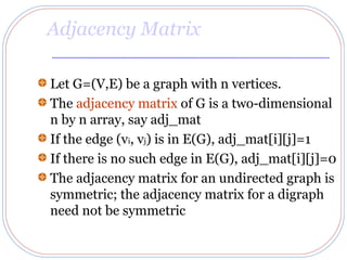 Adjacency Matrix

Let G=(V,E) be a graph with n vertices.
The adjacency matrix of G is a two-dimensional
n by n array, say adj_mat
If the edge (vi, vj) is in E(G), adj_mat[i][j]=1
If there is no such edge in E(G), adj_mat[i][j]=0
The adjacency matrix for an undirected graph is
symmetric; the adjacency matrix for a digraph
need not be symmetric
 