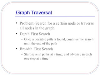 Graph Traversal

• Problem: Search for a certain node or traverse
  all nodes in the graph
• Depth First Search
   – Once a possible path is found, continue the search
     until the end of the path
• Breadth First Search
   – Start several paths at a time, and advance in each
     one step at a time
 