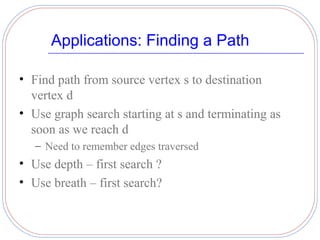 Applications: Finding a Path

• Find path from source vertex s to destination
  vertex d
• Use graph search starting at s and terminating as
  soon as we reach d
   – Need to remember edges traversed
• Use depth – first search ?
• Use breath – first search?
 