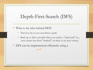 Depth-First-Search (DFS)
• What is the idea behind DFS?
• Travel as far as you can down a path
• Back up as little as possible when you reach a "dead end" (i.e.,
next vertex has been "marked" or there is no next vertex)
• DFS can be implemented efficiently using a
stack
 