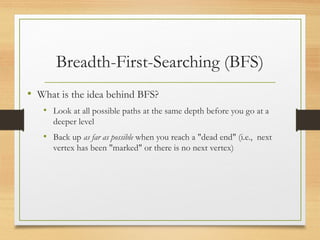 Breadth-First-Searching (BFS)
• What is the idea behind BFS?
• Look at all possible paths at the same depth before you go at a
deeper level
• Back up as far as possible when you reach a "dead end" (i.e., next
vertex has been "marked" or there is no next vertex)
 