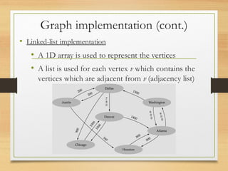 Graph implementation (cont.)
• Linked-list implementation
• A 1D array is used to represent the vertices
• A list is used for each vertex v which contains the
vertices which are adjacent from v (adjacency list)
 