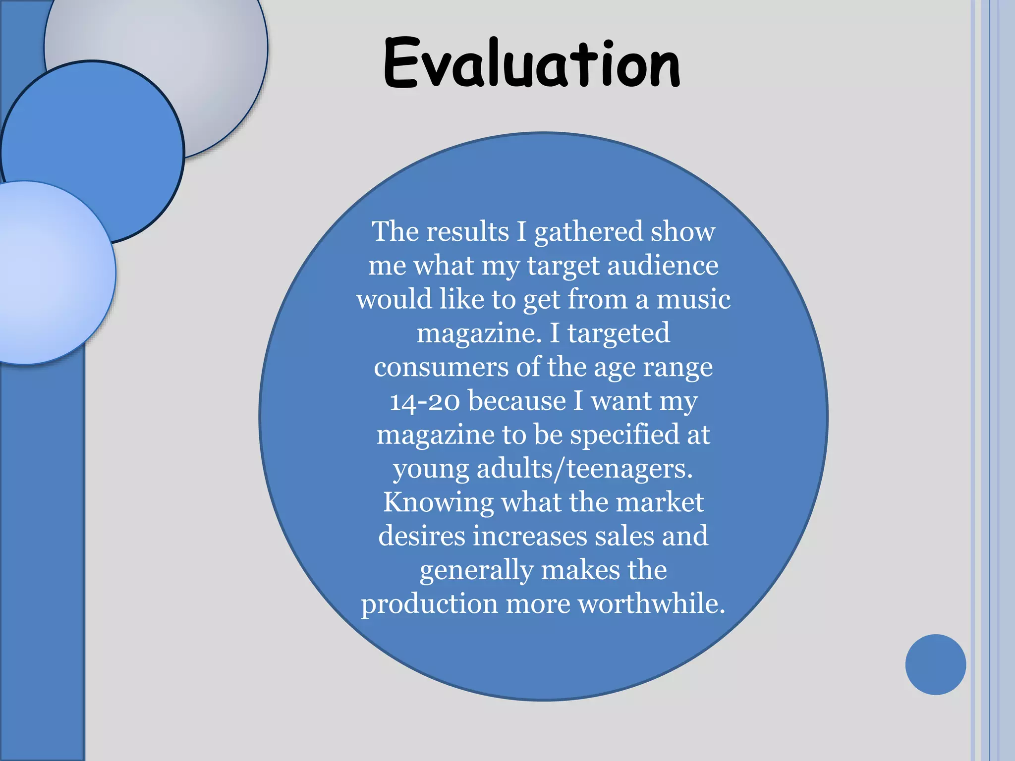 Evaluation
The results I gathered show
me what my target audience
would like to get from a music
magazine. I targeted
consumers of the age range
14-20 because I want my
magazine to be specified at
young adults/teenagers.
Knowing what the market
desires increases sales and
generally makes the
production more worthwhile.
 