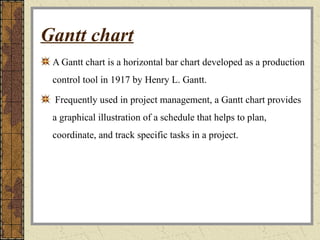 Gantt chart
A Gantt chart is a horizontal bar chart developed as a production
control tool in 1917 by Henry L. Gantt.
Frequently used in project management, a Gantt chart provides
a graphical illustration of a schedule that helps to plan,
coordinate, and track specific tasks in a project.
 