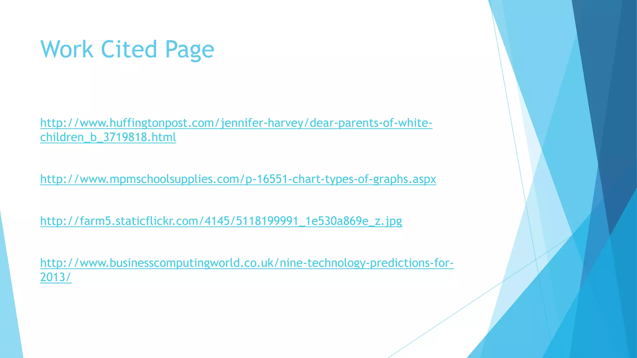 Work Cited Page 
http://www.huffingtonpost.com/jennifer-harvey/dear-parents-of-white-children_ 
b_3719818.html 
http://www.mpmschoolsupplies.com/p-16551-chart-types-of-graphs.aspx 
http://farm5.staticflickr.com/4145/5118199991_1e530a869e_z.jpg 
http://www.businesscomputingworld.co.uk/nine-technology-predictions-for- 
2013/ 
