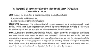 (A) PROPERTIES OF HEART: AUTOMATICITY, RHYTHMICITY, EXTRA-SYSTOLE AND
COMPENSATORY PAUSE
AIM: To study the properties of cardiac muscle in a beating frog’s heart
1.Automaticity and Rhythmicity
2.Extra-systole and Compensatory pause
REQUISITES: Kymograph (the instrument which records movement on a moving surface), heart
trough, Simple heart lever, Ringer solution, Thread, Bipolar electrodes or Thin loop of tinsel wire
for stimulating the ventricle and Bent pin (small pin to hook the apex of heart)
PROCEDURE: Set up the stimulator at single stimulus. Bipolar electrodes are used for stimulating
the heart muscle. Care should be taken that stimulation of heart with electrodes does not
displace the preparation; alternatively thin loop of tinsel wire can be used for stimulation of the
heart. Arrange the recording apparatus as required for recording normal cardiogram. Expose the
heart of the pithed frog. Pass the bent pin through the apex. Mount the frog on the board and
attach the heart to the heart lever. Speed of the drum should be 2.5 mm/sec.
 