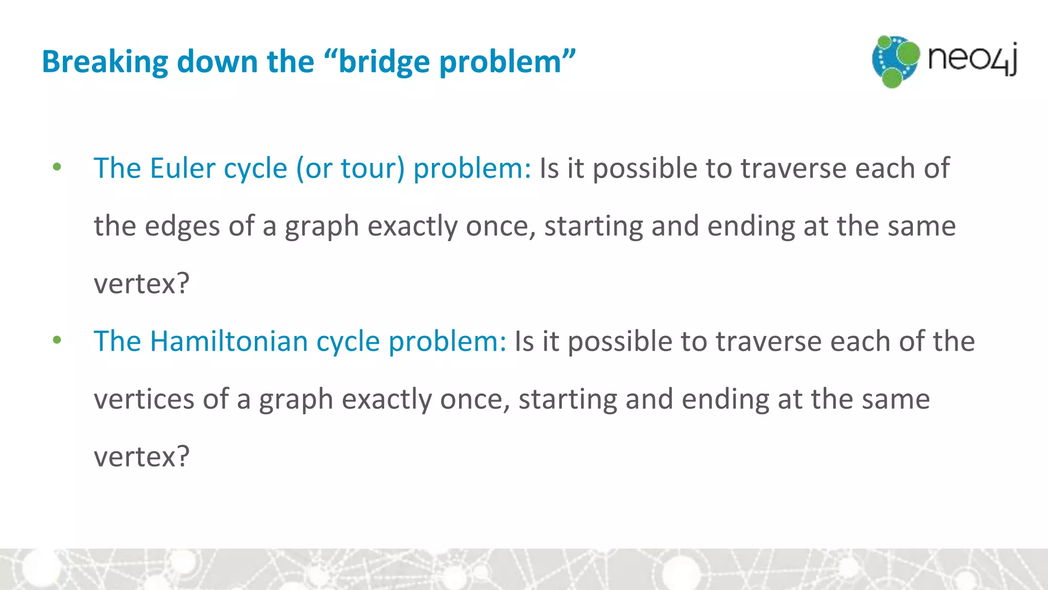 Breaking down the “bridge problem”
• The Euler cycle (or tour) problem: Is it possible to traverse each of
the edges of a graph exactly once, starting and ending at the same
vertex?
• The Hamiltonian cycle problem: Is it possible to traverse each of the
vertices of a graph exactly once, starting and ending at the same
vertex?
 