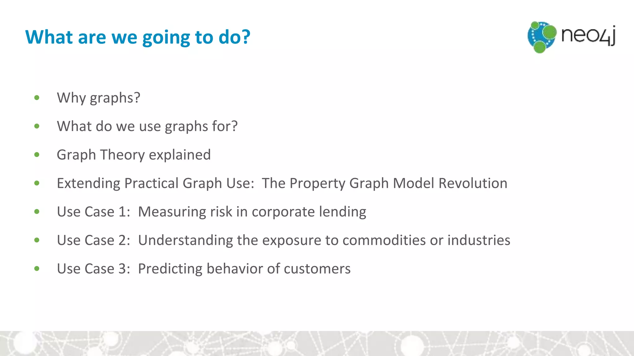 What are we going to do?
• Why graphs?
• What do we use graphs for?
• Graph Theory explained
• Extending Practical Graph Use: The Property Graph Model Revolution
• Use Case 1: Measuring risk in corporate lending
• Use Case 2: Understanding the exposure to commodities or industries
• Use Case 3: Predicting behavior of customers
 
