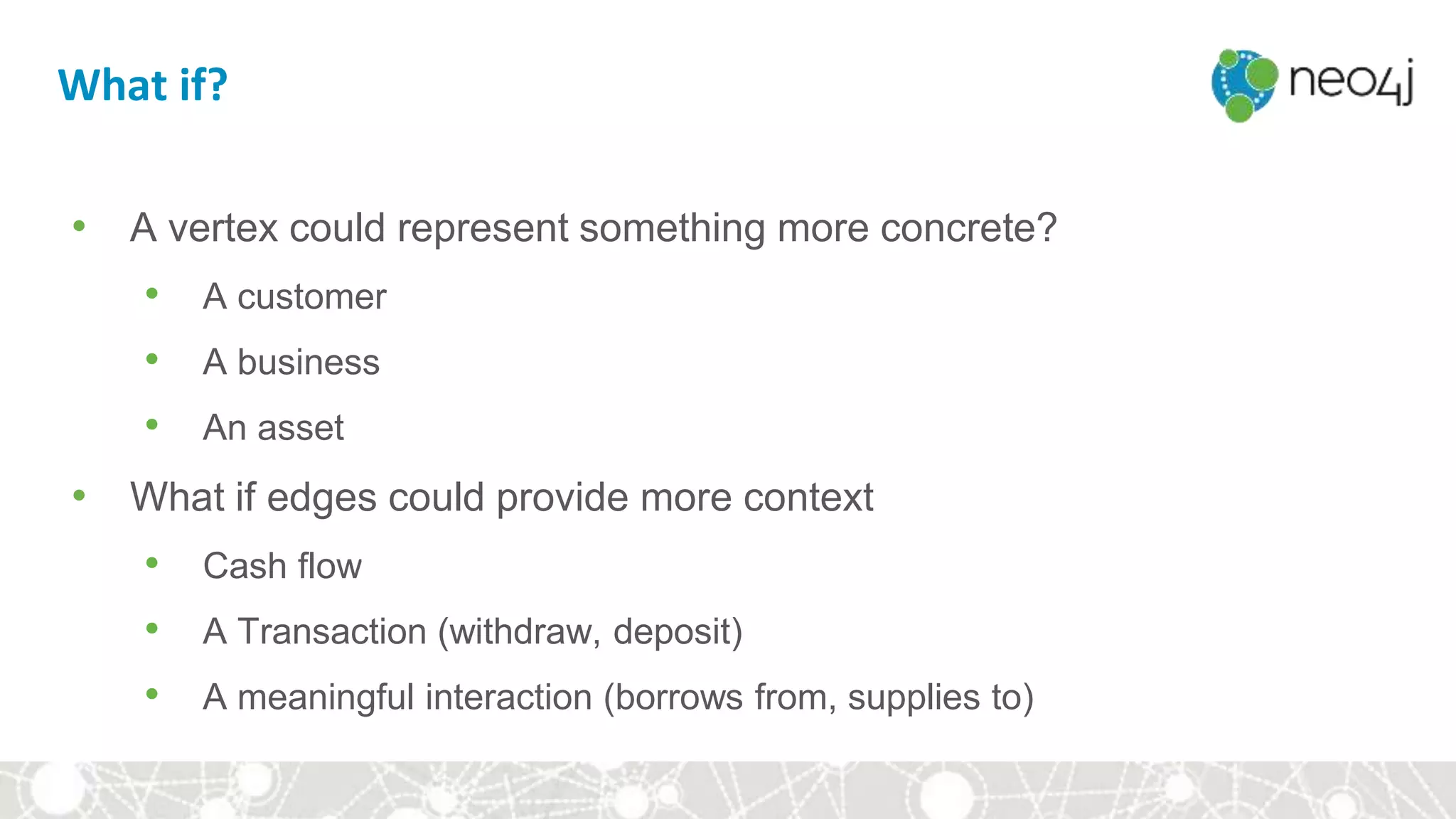 What if?
• A vertex could represent something more concrete?
• A customer
• A business
• An asset
• What if edges could provide more context
• Cash flow
• A Transaction (withdraw, deposit)
• A meaningful interaction (borrows from, supplies to)
 