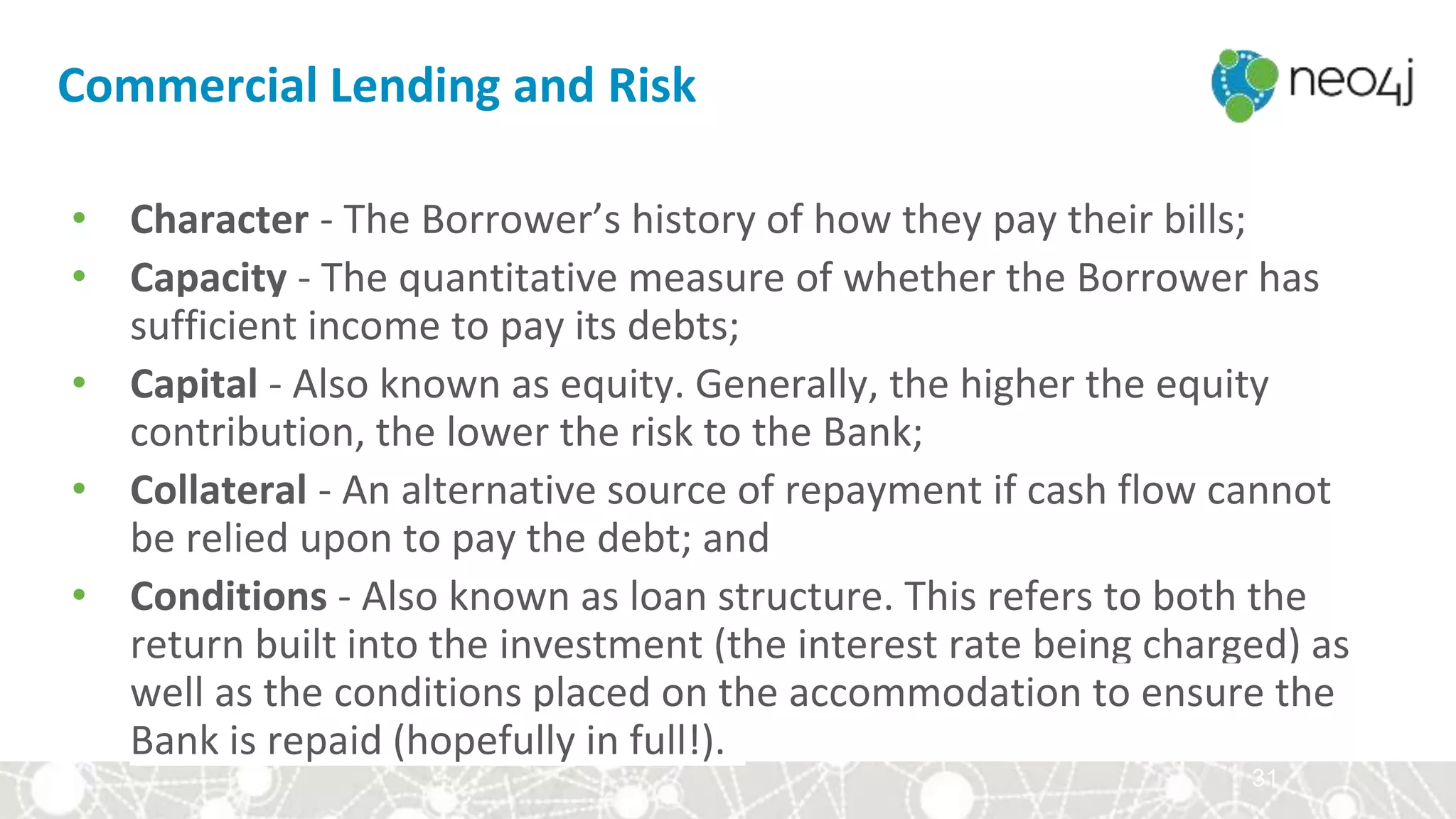 31
• Character - The Borrower’s history of how they pay their bills;
• Capacity - The quantitative measure of whether the Borrower has
sufficient income to pay its debts;
• Capital - Also known as equity. Generally, the higher the equity
contribution, the lower the risk to the Bank;
• Collateral - An alternative source of repayment if cash flow cannot
be relied upon to pay the debt; and
• Conditions - Also known as loan structure. This refers to both the
return built into the investment (the interest rate being charged) as
well as the conditions placed on the accommodation to ensure the
Bank is repaid (hopefully in full!).
Commercial Lending and Risk
 
