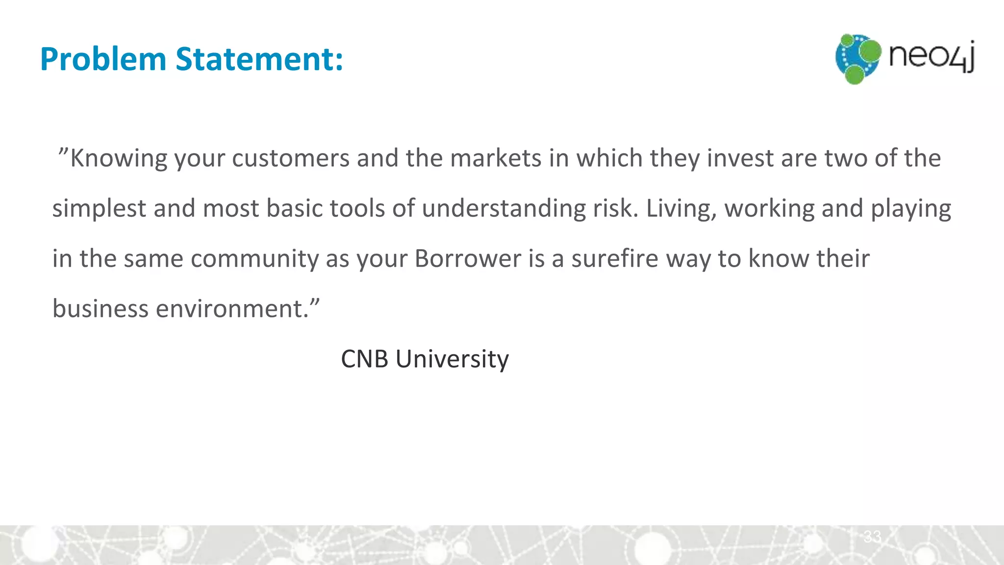 33
”Knowing your customers and the markets in which they invest are two of the
simplest and most basic tools of understanding risk. Living, working and playing
in the same community as your Borrower is a surefire way to know their
business environment.”
CNB University
Problem Statement:
 