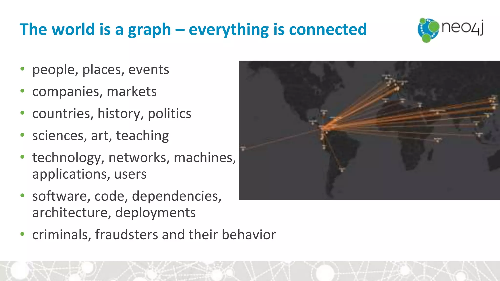 The world is a graph – everything is connected
• people, places, events
• companies, markets
• countries, history, politics
• sciences, art, teaching
• technology, networks, machines,
applications, users
• software, code, dependencies,
architecture, deployments
• criminals, fraudsters and their behavior
 