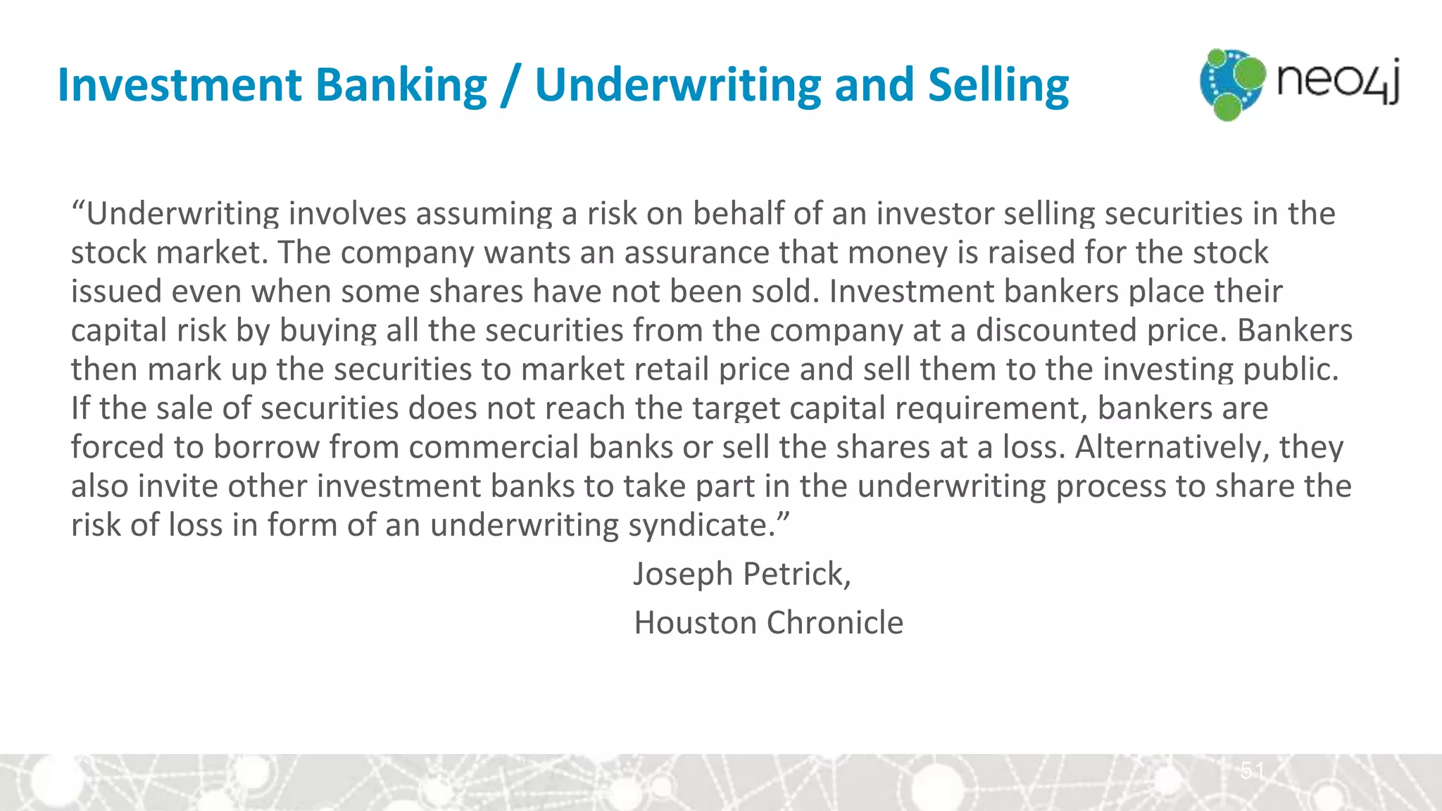 51
“Underwriting involves assuming a risk on behalf of an investor selling securities in the
stock market. The company wants an assurance that money is raised for the stock
issued even when some shares have not been sold. Investment bankers place their
capital risk by buying all the securities from the company at a discounted price. Bankers
then mark up the securities to market retail price and sell them to the investing public.
If the sale of securities does not reach the target capital requirement, bankers are
forced to borrow from commercial banks or sell the shares at a loss. Alternatively, they
also invite other investment banks to take part in the underwriting process to share the
risk of loss in form of an underwriting syndicate.”
Joseph Petrick,
Houston Chronicle
Investment Banking / Underwriting and Selling
 