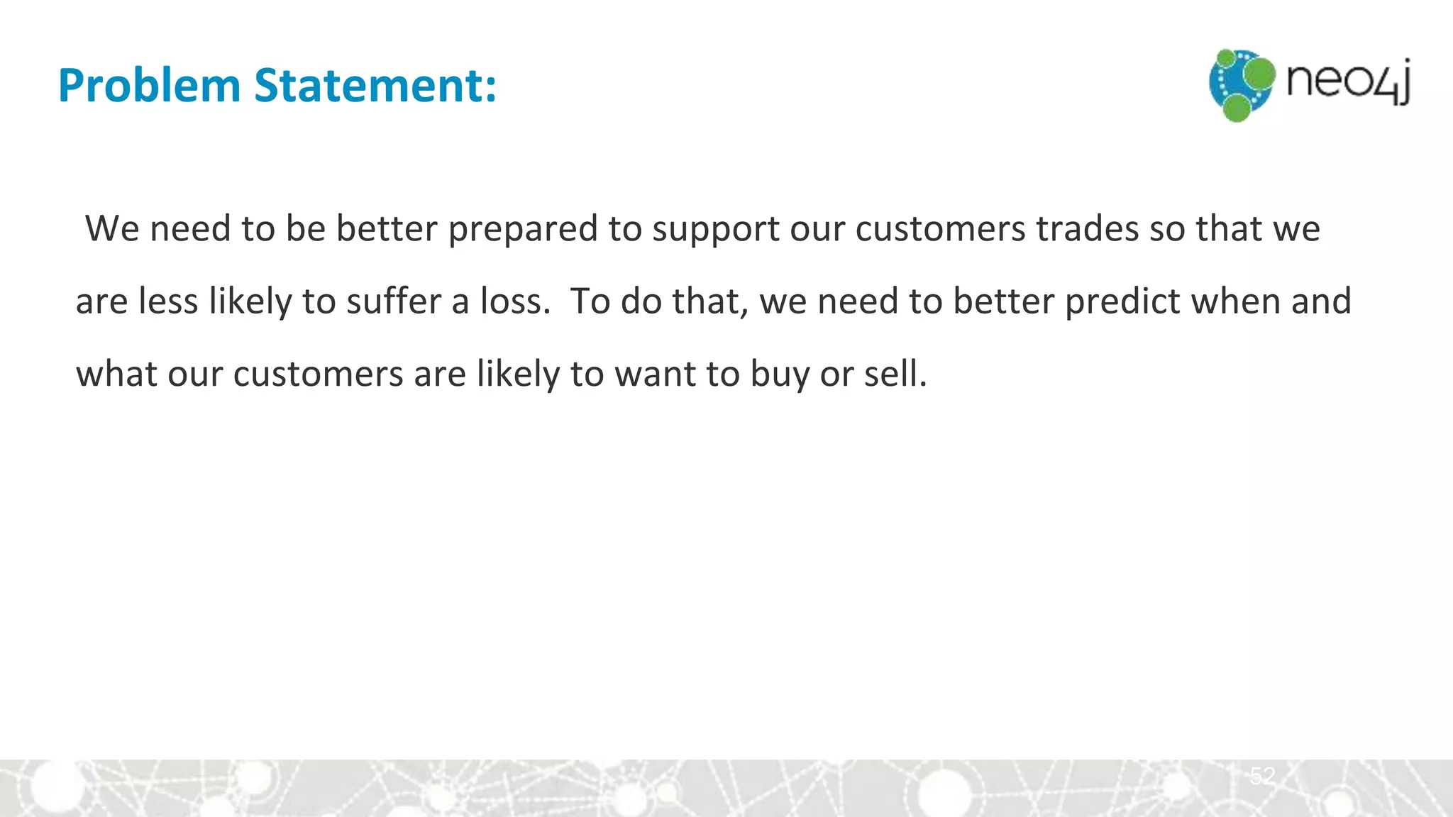 52
We need to be better prepared to support our customers trades so that we
are less likely to suffer a loss. To do that, we need to better predict when and
what our customers are likely to want to buy or sell.
Problem Statement:
 