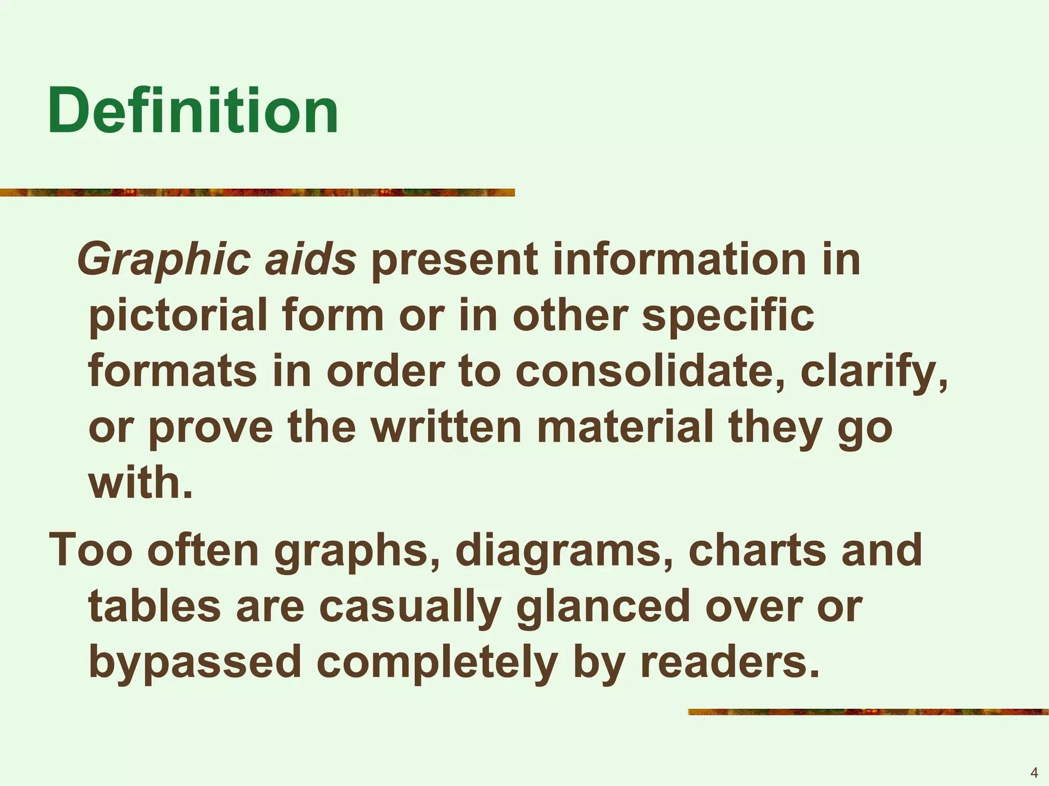 4
Definition
Graphic aids present information in
pictorial form or in other specific
formats in order to consolidate, clarify,
or prove the written material they go
with.
Too often graphs, diagrams, charts and
tables are casually glanced over or
bypassed completely by readers.
 
