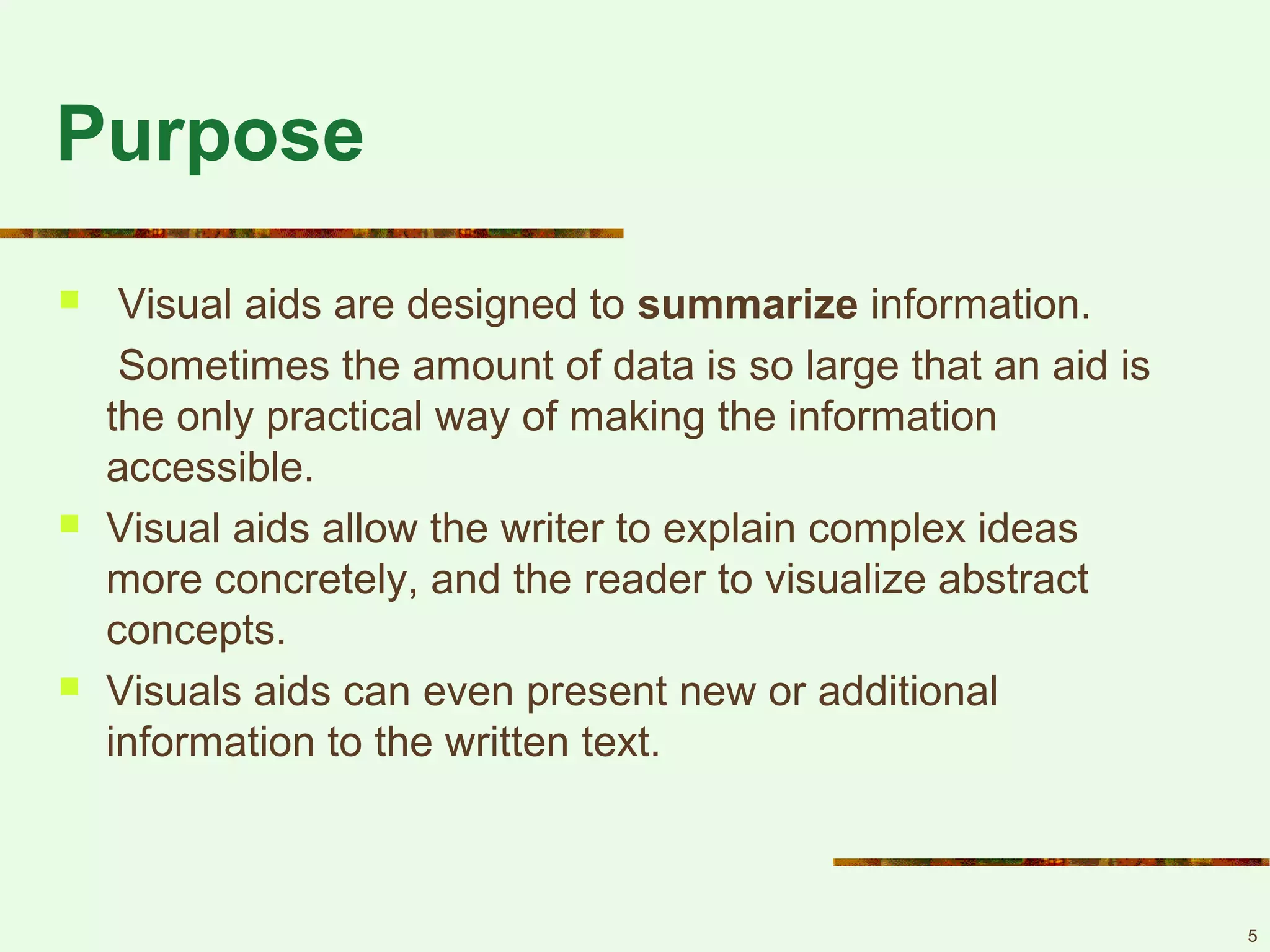 5
Purpose
 Visual aids are designed to summarize information.
Sometimes the amount of data is so large that an aid is
the only practical way of making the information
accessible.
 Visual aids allow the writer to explain complex ideas
more concretely, and the reader to visualize abstract
concepts.
 Visuals aids can even present new or additional
information to the written text.
 