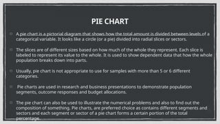 PIE CHART
A pie chart is a pictorial diagram that shows how the total amount is divided between levels of a
categorical variable. It looks like a circle (or a pie) divided into radial slices or sectors.
The slices are of different sizes based on how much of the whole they represent. Each slice is
labeled to represent its value to the whole. It is used to show dependent data that how the whole
population breaks down into parts.
Usually, pie chart is not appropriate to use for samples with more than 5 or 6 different
categories.
Pie charts are used in research and business presentations to demonstrate population
segments, outcome responses and budget allocations.
The pie chart can also be used to illustrate the numerical problems and also to find out the
composition of something. Pie charts, are preferred choice as contains different segments and
sectors and each segment or sector of a pie chart forms a certain portion of the total
percentage.
 