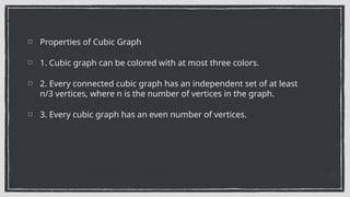 Properties of Cubic Graph
1. Cubic graph can be colored with at most three colors.
2. Every connected cubic graph has an independent set of at least
n/3 vertices, where n is the number of vertices in the graph.
3. Every cubic graph has an even number of vertices.
 