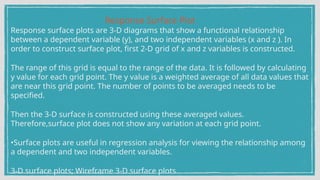 Response Surface Plot
Response surface plots are 3-D diagrams that show a functional relationship
between a dependent variable (y), and two independent variables (x and z ). In
order to construct surface plot, first 2-D grid of x and z variables is constructed.
The range of this grid is equal to the range of the data. It is followed by calculating
y value for each grid point. The y value is a weighted average of all data values that
are near this grid point. The number of points to be averaged needs to be
specified.
Then the 3-D surface is constructed using these averaged values.
Therefore,surface plot does not show any variation at each grid point.
•Surface plots are useful in regression analysis for viewing the relationship among
a dependent and two independent variables.
3-D surface plots; Wireframe 3-D surface plots
 