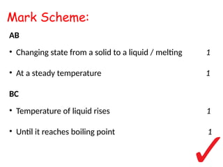 Mark Scheme:
AB
• Changing state from a solid to a liquid / melting 1
• At a steady temperature 1
BC
• Temperature of liquid rises 1
• Until it reaches boiling point 1
 