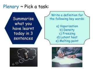 Plenary ~ Pick a task:
Summarise
what you
have learnt
today in 3
sentences
Write a definition for
the following key words:
a) Vaporisation
b) Density
c) Freezing
d) Latent heat
e) Melting point
 
