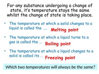For any substance undergoing a change of
state, it’s temperature stays the same
whilst the change of state is taking place.
• The temperature at which a solid changes to a
liquid is called the …..
• The temperature at which a liquid turns to a
gas is called the …
• The temperature at which a liquid changes to a
solid is called its …
Melting point
Boiling point
Freezing point
Which two temperatures will always be the same?
 