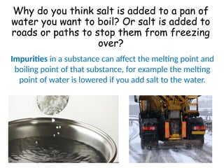 Why do you think salt is added to a pan of
water you want to boil? Or salt is added to
roads or paths to stop them from freezing
over?
Impurities in a substance can affect the melting point and
boiling point of that substance, for example the melting
point of water is lowered if you add salt to the water.
 