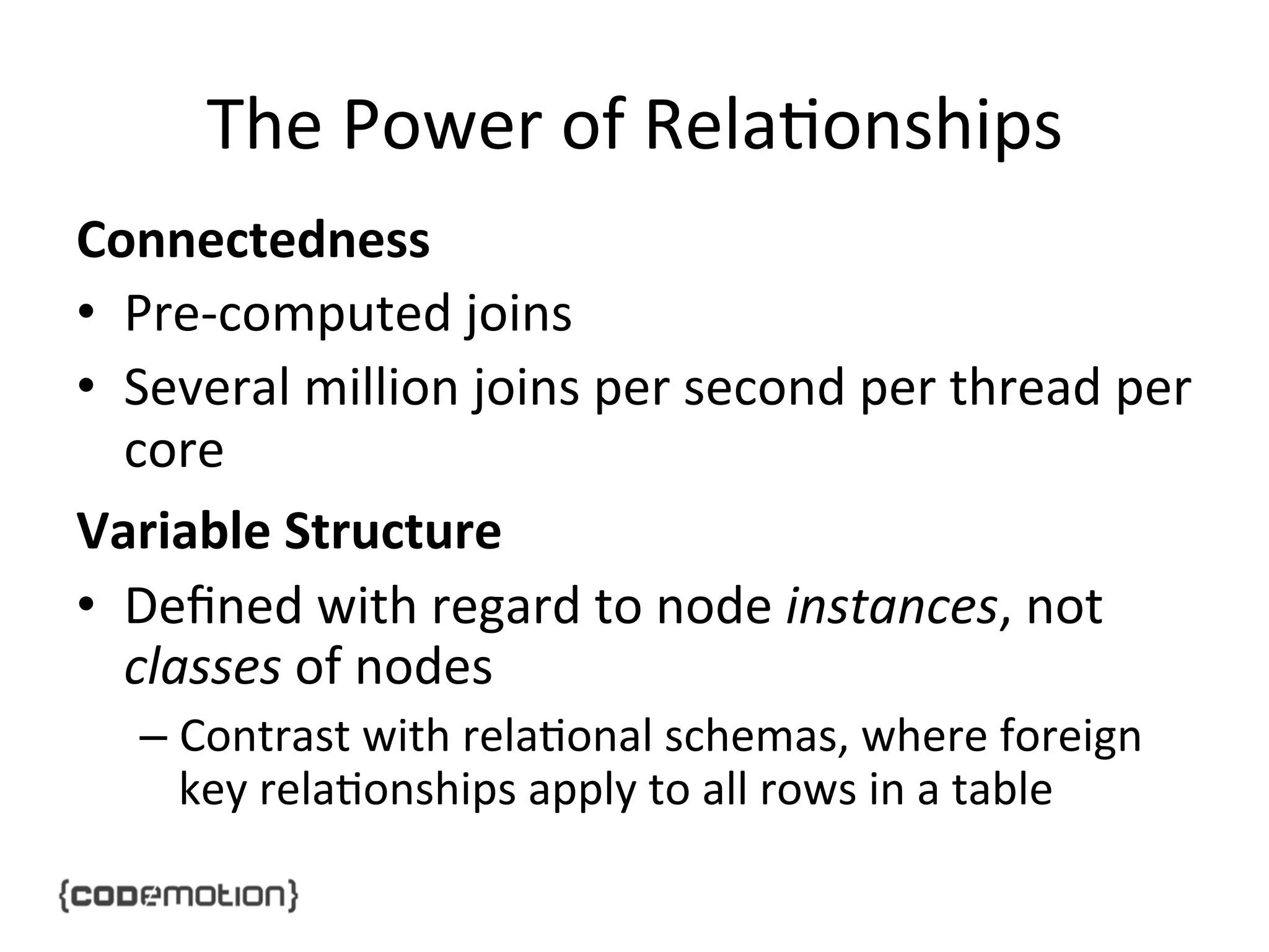 The	
  Power	
  of	
  Rela]onships	
  
Connectedness	
  
•  Pre-­‐computed	
  joins	
  	
  
•  Several	
  million	
  joins	
  per	
  second	
  per	
  thread	
  per	
  
core	
  
Variable	
  Structure	
  
•  Deﬁned	
  with	
  regard	
  to	
  node	
  instances,	
  not	
  
classes	
  of	
  nodes	
  
–  Contrast	
  with	
  rela]onal	
  schemas,	
  where	
  foreign	
  
key	
  rela]onships	
  apply	
  to	
  all	
  rows	
  in	
  a	
  table	
  

 