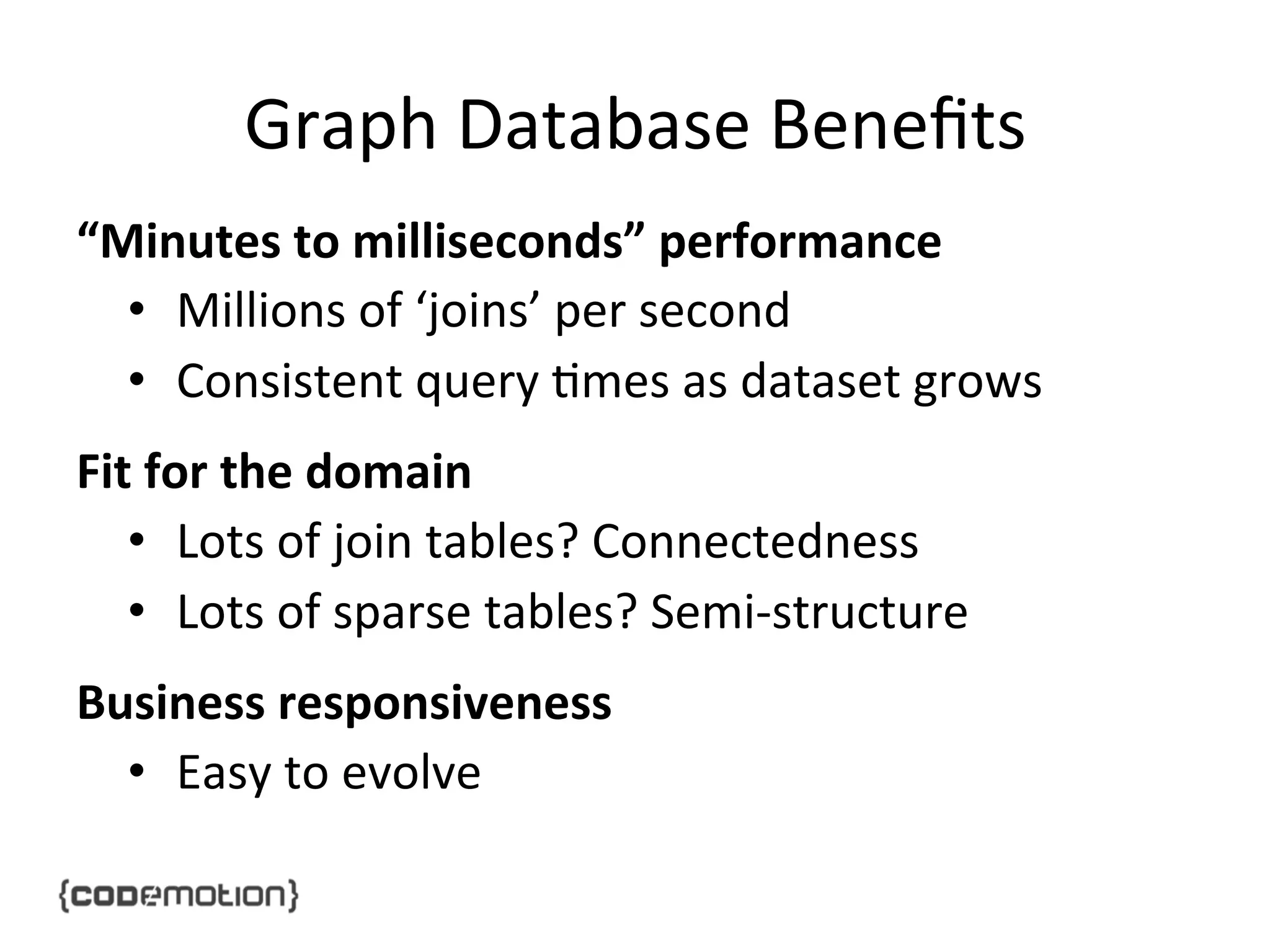 Graph	
  Database	
  Beneﬁts	
  
“Minutes	
  to	
  milliseconds”	
  performance	
  
•  Millions	
  of	
  ‘joins’	
  per	
  second	
  
•  Consistent	
  query	
  ]mes	
  as	
  dataset	
  grows	
  
Fit	
  for	
  the	
  domain	
  
•  Lots	
  of	
  join	
  tables?	
  Connectedness	
  
•  Lots	
  of	
  sparse	
  tables?	
  Semi-­‐structure	
  
Business	
  responsiveness	
  
•  Easy	
  to	
  evolve	
  

 