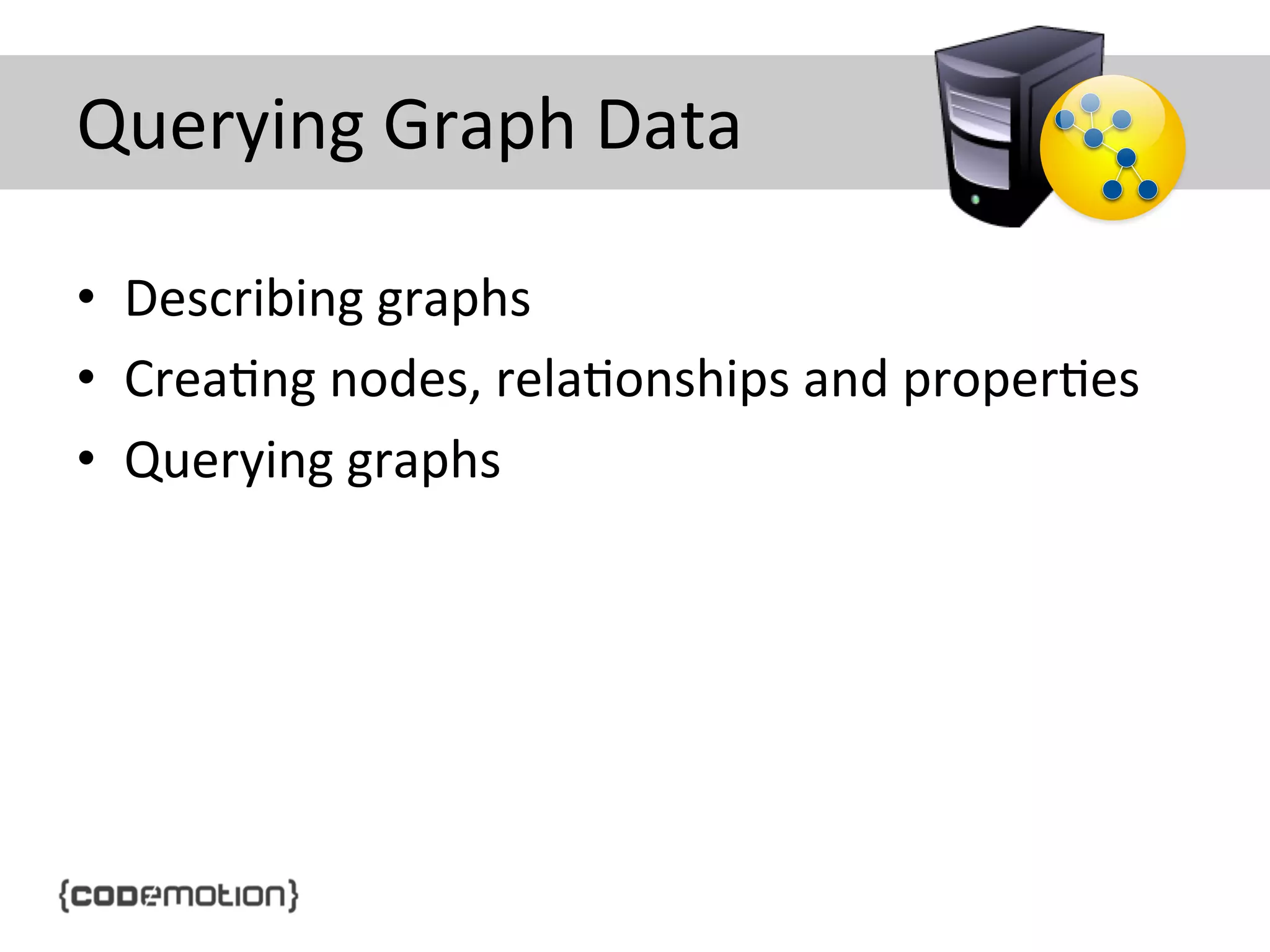 Querying	
  Graph	
  Data	
  
•  Describing	
  graphs	
  
•  Crea]ng	
  nodes,	
  rela]onships	
  and	
  proper]es	
  
•  Querying	
  graphs	
  

 