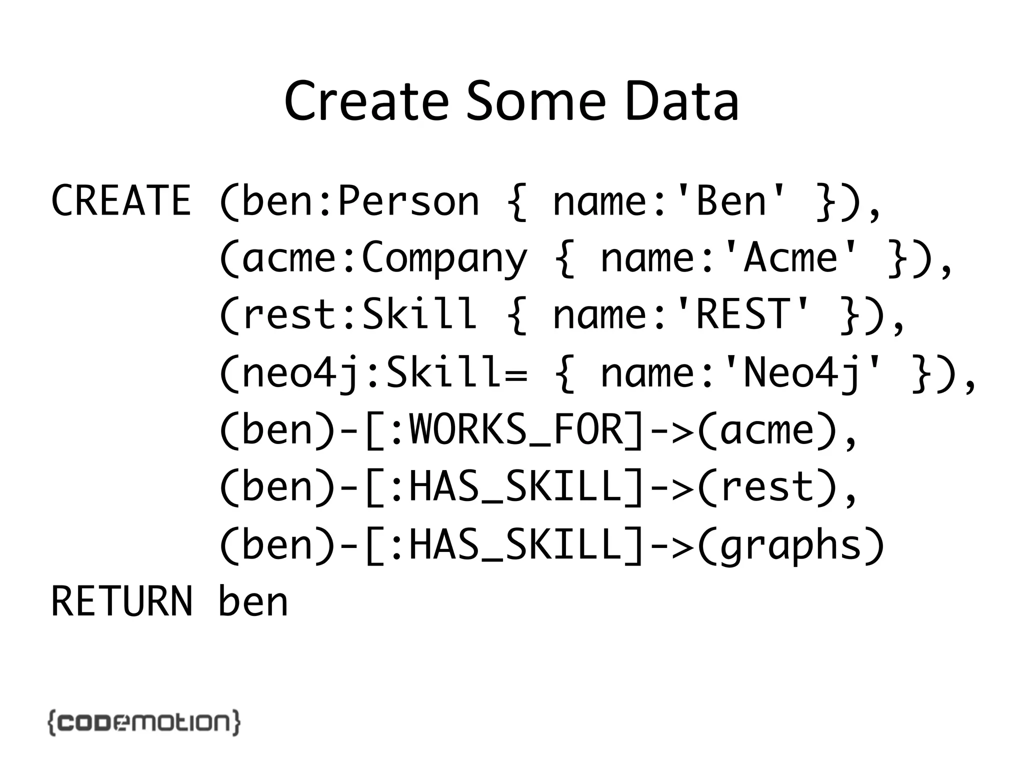 Create	
  Some	
  Data	
  
CREATE (ben:Person { name:'Ben' }),	
(acme:Company { name:'Acme' }),	
(rest:Skill { name:'REST' }),	
(neo4j:Skill= { name:'Neo4j' }),	
(ben)-[:WORKS_FOR]->(acme),	
(ben)-[:HAS_SKILL]->(rest),	
(ben)-[:HAS_SKILL]->(graphs)	
RETURN ben	

 